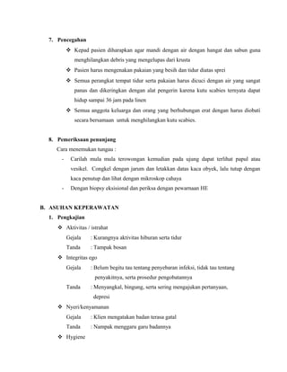 7. Pencegahan
 Kepad pasien diharapkan agar mandi dengan air dengan hangat dan sabun guna
menghilangkan debris yang mengelupas dari krusta
 Pasien harus mengenakan pakaian yang besih dan tidur diatas sprei
 Semua perangkat tempat tidur serta pakaian harus dicuci dengan air yang sangat
panas dan dikeringkan dengan alat pengerin karena kutu scabies ternyata dapat
hidup sampai 36 jam pada linen
 Semua anggota keluarga dan orang yang berhubungan erat dengan harus diobati
secara bersamaan untuk menghilangkan kutu scabies.
8. Pemeriksaan penunjang
Cara menemukan tungau :
-

Carilah mula mula terowongan kemudian pada ujung dapat terlihat papul atau
vesikel. Congkel dengan jarum dan letakkan datas kaca obyek, lalu tutup dengan
kaca penutup dan lihat dengan mikroskop cahaya

-

Dengan biopsy eksisional dan periksa dengan pewarnaan HE

B. ASUHAN KEPERAWATAN
1. Pengkajian
 Aktivitas / istrahat
Gejala

: Kurangnya aktivitas hiburan serta tidur

Tanda

: Tampak bosan

 Integritas ego
Gejala

: Belum begitu tau tentang penyebaran infeksi, tidak tau tentang
penyakitnya, serta prosedur pengobatannya

Tanda

: Menyangkal, bingung, serta sering mengajukan pertanyaan,
depresi

 Nyeri/kenyamanan
Gejala

: Klien mengatakan badan terasa gatal

Tanda

: Nampak menggaru garu badannya

 Hygiene

 