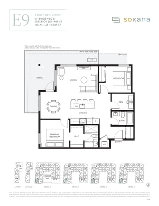 This is not an offering for sale. Any such offering must be made by way of disclosure statement. In our continuing effort to improve the product, the developer reserves the right to modify plans
specifications, features, and prices without notice. Materials may be substituted with equivalent or better if required. All dimensions and sizes are approximate and actual final measurements may vary.
E. & O.E. The contents of this are not intended to solicit interest from any non-Canadian individual or entity as defined by the Prohibition on the Purchase of Residential Property by Non-Canadians Act.
W.I.C.
BEDROOM
BATH
W/D
DW
KITCHEN
F
PRIMARY
BEDROOM
DINING
LIVING
UNITS 405, 505, 605
UNIT 305
PATIO
HP
ENTRY
ENSUITE
DEN
Patio sizes for speciﬁc homes may vary,
please see your sales manager for more information.
MW
OUTDOOR
AMENITY
PATIO
310
309
308
307
306
305 304
303
302
301
332 331330329 328
327
326
325
311 312 315 316
313 314 317
322
321
320
318
319
410
409
408
407
406
405 404
403
402
401
432 431430429 428
427
426
425
411 412 415 416
413 414 417
422
421
420
418
419
424
423
N
510
509
508
507
506
505 504
503
502
501
532 531530529 528
527
526
525
511 512 515 516
513 514 517
522
521
520
518
519
524
523
610
609
608
607
606
605 604
603
602
601
632 631630629 628
627
626
625
611 612 615 616
613 614 617
622
621
620
618
619
624
623
201
202
203
204
205
206
980
301-409
1,281-1,389
Interior:
Exterior:
Total:
ON No. 14 | 2023/07/20
310
309
308
307
306
304
303
302
301
332
331
328
327
326
325
311 312 315 316
313 314 317
322
321
320
318
319
410
409
408
407
406
405 404
403
402
401
432
431
430
429
428
427
426
425
411 412 415 416
413 414 417
422
421
420
418
419
424 423
510
509
508
507
506
505 504
503
502
501
532
531
530
529
528
527
526
525
511 512 515 516
513 514 517
522
521
520
518
519
524 523
610
609
608
607
606
605 604
603
602
601
632
631
630
629
628
627
626
625
611 612 615 616
613 614 617
622
621
620
618
619
624 623
101
102
103
104
105
106
201
202
203
204
205
305
330
329
206
OUTDOOR
AMENITY
DECK
LEVEL 1 LEVEL 3 LEVEL 4 LEVEL 5 LEVEL 6
LEVEL 2
LEVEL 1 LEVEL 2 LEVEL 3 LEVEL 4 LEVEL 5 LEVEL 6
C22
E9
2 BED + DEN, 2 BATH
INTERIOR 980 SF
EXTERIOR 301–409 SF
TOTAL 1,281–1,389 SF
Patio sizes for specific homes may vary,
please see your sales manager for more information.
 