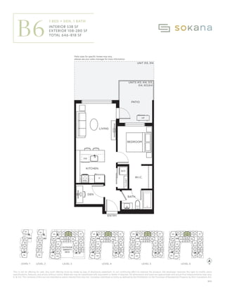This is not an offering for sale. Any such offering must be made by way of disclosure statement. In our continuing effort to improve the product, the developer reserves the right to modify plans
specifications, features, and prices without notice. Materials may be substituted with equivalent or better if required. All dimensions and sizes are approximate and actual final measurements may vary.
E. & O.E. The contents of this are not intended to solicit interest from any non-Canadian individual or entity as defined by the Prohibition on the Purchase of Residential Property by Non-Canadians Act.
F
KITCHEN
LIVING
W/D
BEDROOM
PATIO
ENTRY
UNIT 313, 314
UNITS 413, 414, 513,
514, 613,614
CLOSET
W.I.C.
HP
BATH
DW
DEN
Patio sizes for speciﬁc homes may vary,
please see your sales manager for more information.
MW
310
309
308
301
332 331330329 328
327
311 312 315 316
313 314 317
318
319
410
409
408
401
432 431430429 428
427
411 412 415 416
413 414 417
418
419
N
510
509
508
501
532 531530529 528
527
511 512 515 516
513 514 517
518
519
610
609
608
601
632 631630629 628
627
611 612 615 616
613 614 617
618
619
201
202
203
Interior:
Exterior:
Total:
1 Bedroom + Den, 1
538
108-280
646-818
B6
KHOFF
ON No. 14 | 2023/07/20
OKANA
310
309
308
307
306
304
303
302
301
332
331
328
327
326
325
311 312 315 316
313 314 317
322
321
320
318
319
410
409
408
407
406
405 404
403
402
401
432
431
430
429
428
427
426
425
411 412 415 416
413 414 417
422
421
420
418
419
424 423
510
509
508
507
506
505 504
503
502
501
532
531
530
529
528
527
526
525
511 512 515 516
513 514 517
522
521
520
518
519
524 523
610
609
608
607
606
605 604
603
602
601
632
631
630
629
628
627
626
625
611 612 615 616
613 614 617
622
621
620
618
619
624 623
101
102
103
104
105
106
201
202
203
204
205
305
330
329
206
OUTDOOR
AMENITY
DECK
LEVEL 1 LEVEL 3 LEVEL 4 LEVEL 5 LEVEL 6
LEVEL 2
LEVEL 1 LEVEL 2 LEVEL 3 LEVEL 4 LEVEL 5 LEVEL 6
B6
1 BED + DEN, 1 BATH
INTERIOR 538 SF
EXTERIOR 108–280 SF
TOTAL 646–818 SF
Patio sizes for specific homes may vary,
please see your sales manager for more information.
B05
 