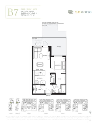 This is not an offering for sale. Any such offering must be made by way of disclosure statement. In our continuing effort to improve the product, the developer reserves the right to modify plans
specifications, features, and prices without notice. Materials may be substituted with equivalent or better if required. All dimensions and sizes are approximate and actual final measurements may vary.
E. & O.E. The contents of this are not intended to solicit interest from any non-Canadian individual or entity as defined by the Prohibition on the Purchase of Residential Property by Non-Canadians Act.
F
KITCHEN
ENTRY
BEDROOM
LIVING
W/D
PATIO
DEN
UNIT 102
UNIT 202
HP
CLOSET
W.I.C.
BATH
DW
DINING
Patio sizes for speciﬁc homes may vary,
please see your sales manager for more information.
MW
310
309
311 312 315 316
313 314 317
318
410
409
411 412 415 416
413 414 417
418
510
509
511 512 515 516
513 514 517
518
610
609
611 612 615 616
613 614 617
618
201
202
1 Bedroom + Den, 1
549
172-248
721-797
Interior:
Exterior:
Total:
B
KHOFF
ON No. 14 | 2023/07/20
OKANA
310
309
308
307
306
304
303
302
301
332
331
328
327
326
325
311 312 315 316
313 314 317
322
321
320
318
319
410
409
408
407
406
405 404
403
402
401
432
431
430
429
428
427
426
425
411 412 415 416
413 414 417
422
421
420
418
419
424 423
510
509
508
507
506
505 504
503
502
501
532
531
530
529
528
527
526
525
511 512 515 516
513 514 517
522
521
520
518
519
524 523
610
609
608
607
606
605 604
603
602
601
632
631
630
629
628
627
626
625
611 612 615 616
613 614 617
622
621
620
618
619
624 623
101
102
103
104
105
106
201
202
203
204
205
305
330
329
206
OUTDOOR
AMENITY
DECK
LEVEL 1 LEVEL 3 LEVEL 4 LEVEL 5 LEVEL 6
LEVEL 2
LEVEL 1 LEVEL 2 LEVEL 3 LEVEL 4 LEVEL 5 LEVEL 6
B7
1 BED + DEN, 1 BATH
INTERIOR 549 SF
EXTERIOR 172–248 SF
TOTAL 721–797 SF
Patio sizes for specific homes may vary,
please see your sales manager for more information.
B06
 