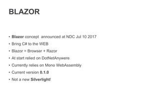 BLAZOR
• Blazor concept announced at NDC Jul 10 2017
• Bring C# to the WEB
• Blazor = Browser + Razor
• At start relied on DotNetAnywere
• Currently relies on Mono WebAssembly
• Current version 0.1.0
• Not a new Silverlight!
 