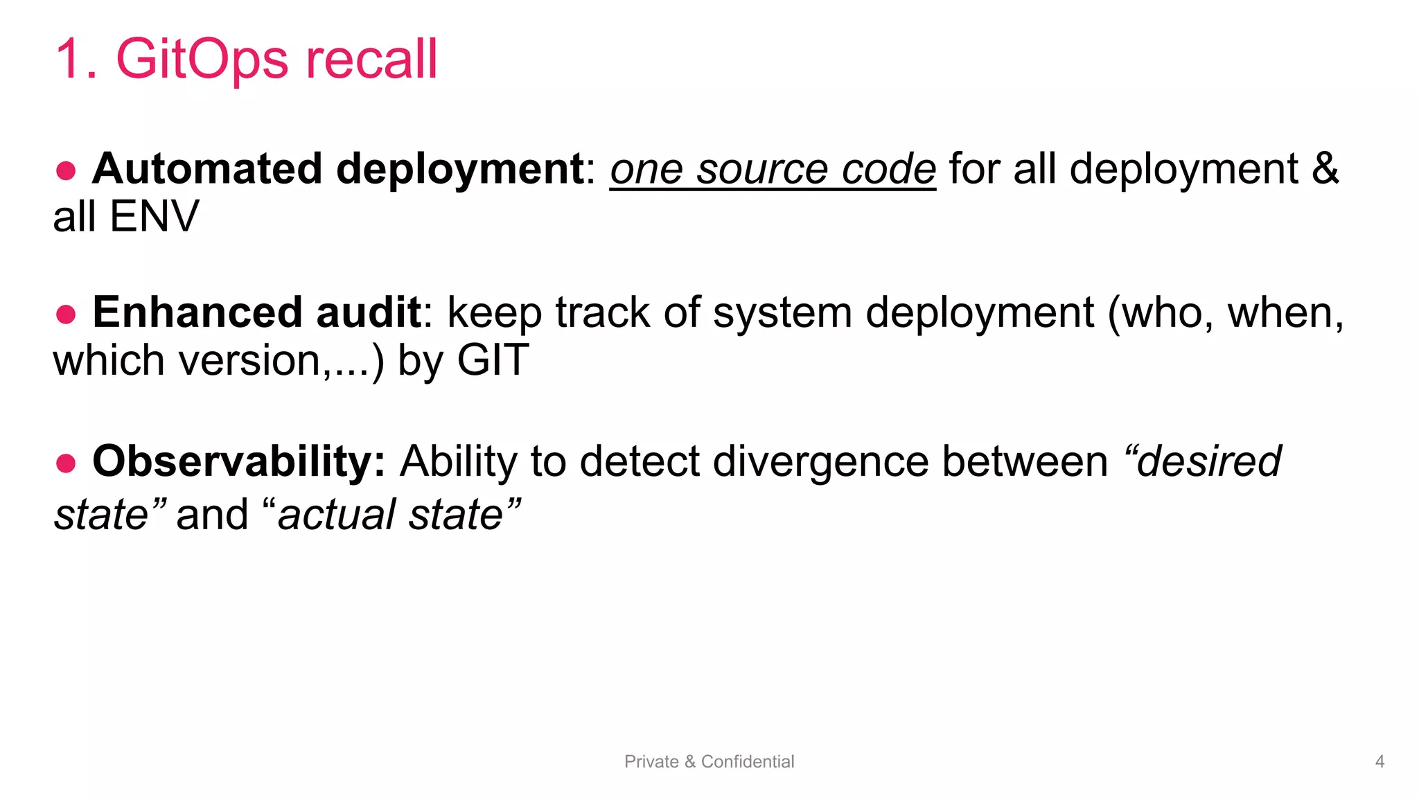 Private & Confidential 4
1. GitOps recall
● Automated deployment: one source code for all deployment &
all ENV
● Enhanced audit: keep track of system deployment (who, when,
which version,...) by GIT
● Observability: Ability to detect divergence between “desired
state” and “actual state”
 