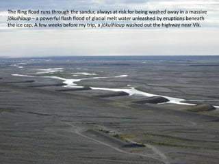 The Ring Road runs through the sandur, always at risk for being washed away in a massive jökulhlaup – a powerful flash flood of glacial melt water unleashed by eruptions beneath the ice cap. A few weeks before my trip, a jökulhlaup washed out the highway near Vík.
