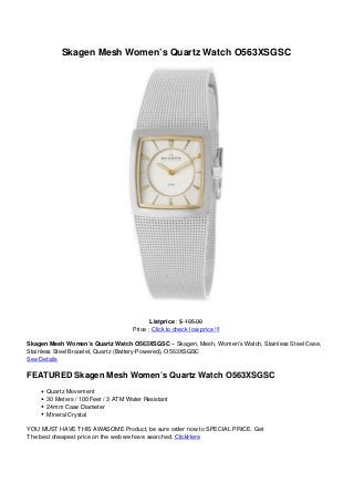 Skagen Mesh Women’s Quartz Watch O563XSGSC
Listprice : $ 105.00
Price : Click to check low price !!!
Skagen Mesh Women’s Quartz Watch O563XSGSC – Skagen, Mesh, Women’s Watch, Stainless Steel Case,
Stainless Steel Bracelet, Quartz (Battery-Powered), O563XSGSC
See Details
FEATURED Skagen Mesh Women’s Quartz Watch O563XSGSC
Quartz Movement
30 Meters / 100 Feet / 3 ATM Water Resistant
24mm Case Diameter
Mineral Crystal
YOU MUST HAVE THIS AWASOME Product, be sure order now to SPECIAL PRICE. Get
The best cheapest price on the web we have searched. ClickHere
 
