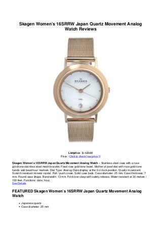 Skagen Women’s 16SRRW Japan Quartz Movement Analog
Watch Reviews
Listprice : $ 120.00
Price : Click to check low price !!!
Skagen Women’s 16SRRW Japan Quartz Movement Analog Watch – Stainless steel case with a rose
gold-tone stainless steel mesh bracelet. Fixed rose gold-tone bezel. Mother of pearl dial with rose gold-tone
hands and bead hour markers. Dial Type: Analog. Date display at the 6 o’clock position. Quartz movement.
Scratch resistant mineral crystal. Pull / push crown. Solid case back. Case diameter: 25 mm. Case thickness: 7
mm. Round case shape. Band width: 13 mm. Fold over clasp with safety release. Water resistant at 30 meters /
100 feet. Functions: date, hour,
See Details
FEATURED Skagen Women’s 16SRRW Japan Quartz Movement Analog
Watch
Japanese quartz
Case diameter: 25 mm
 
