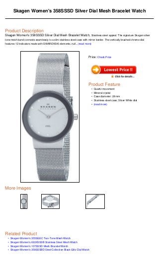 •
•
•
•
Skagen Women's 358SSSD Silver Dial Mesh Bracelet Watch
Product Description
Skagen Women's 358SSSD Silver Dial Mesh Bracelet Watch, Stainless steel appeal. The signature Skagen silver
tone mesh band connects seamlessly to a slim stainless steel case with mirror border. The vertically brushed chrome dial
features 12 indicators made with SWAROVSKI elements. null...(read more)
More Images
Related Product
Skagen Women's 355SGSC Two-Tone Mesh Watch
Skagen Women's 693XSSSB Stainless Steel Mesh Watch
Skagen Women's 107SSSD Mesh Bracelet Watch
Skagen Women's 358SSSBD Steel Collection Black Glitz Dial Watch
Price: Check Price
Product Feature
Quartz movement•
Mineral crystal•
Case diameter: 28 mm•
Stainless-steel case; Silver White dial•
(read more)•
 