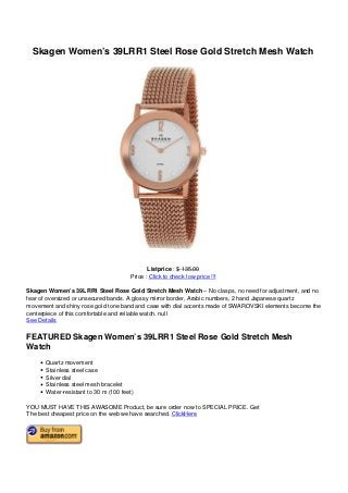 Skagen Women’s 39LRR1 Steel Rose Gold Stretch Mesh Watch
Listprice : $ 135.00
Price : Click to check low price !!!
Skagen Women’s 39LRR1 Steel Rose Gold Stretch Mesh Watch – No clasps, no need for adjustment, and no
fear of oversized or unsecured bands. A glossy mirror border, Arabic numbers, 2 hand Japanese quartz
movement and shiny rose gold tone band and case with dial accents made of SWAROVSKI elements become the
centerpiece of this comfortable and reliable watch. null
See Details
FEATURED Skagen Women’s 39LRR1 Steel Rose Gold Stretch Mesh
Watch
Quartz movement
Stainless steel case
Silver dial
Stainless steel mesh bracelet
Water-resistant to 30 m (100 feet)
YOU MUST HAVE THIS AWASOME Product, be sure order now to SPECIAL PRICE. Get
The best cheapest price on the web we have searched. ClickHere
 