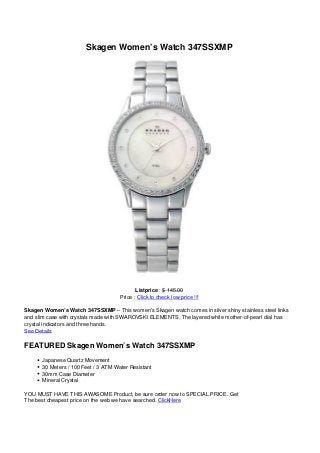 Skagen Women’s Watch 347SSXMP
Listprice : $ 145.00
Price : Click to check low price !!!
Skagen Women’s Watch 347SSXMP – This women’s Skagen watch comes in silver shiny stainless steel links
and slim case with crystals made with SWAROVSKI ELEMENTS. The layered white mother-of-pearl dial has
crystal indicators and three hands.
See Details
FEATURED Skagen Women’s Watch 347SSXMP
Japanese Quartz Movement
30 Meters / 100 Feet / 3 ATM Water Resistant
30mm Case Diameter
Mineral Crystal
YOU MUST HAVE THIS AWASOME Product, be sure order now to SPECIAL PRICE. Get
The best cheapest price on the web we have searched. ClickHere
 