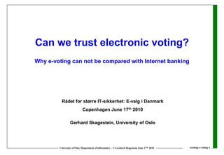 Can we trust electronic voting?
Why e-voting can not be compared with Internet banking




          Rådet for større IT-sikkerhet: E-valg i Danmark
                            Copenhagen June 17th 2010

                 Gerhard Skagestein, University of Oslo




        University of Oslo, Department of informatics – © Gerhard Skagestein June 17th 2010   trusting e-voting-1
 