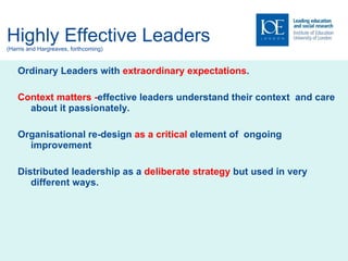 Highly Effective Leaders (Harris and Hargreaves, forthcoming) Ordinary Leaders with  extraordinary expectations . Context matters - effective leaders understand their context  and care about it passionately. Organisational re-design  as a critical  element of  ongoing improvement Distributed leadership as a  deliberate strategy  but used in very different ways. 