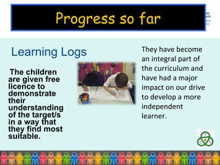 Learning Logs The children are given free licence to demonstrate their understanding of the target/s in a way that they find most suitable. They have become an integral part of the curriculum and have had a major impact on our drive to develop a more independent learner.  Progress so far 
