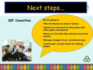 Next steps... SEF Committee  We are going to -  Plan the themes we study in school. Upload our homework for discussion with other pupils and teachers Share our VLE with other schools around the counrty Manage a budget for our  enrichment days. Award pupil  to pupil merits for meeting targets 