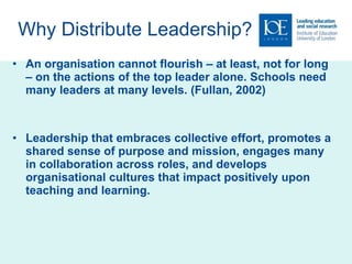 Why Distribute Leadership? An organisation cannot flourish – at least, not for long – on the actions of the top leader alone. Schools need many leaders at many levels. (Fullan, 2002) Leadership that embraces collective effort, promotes a shared sense of purpose and mission, engages many in collaboration across roles, and develops organisational cultures that impact positively upon teaching and learning. 