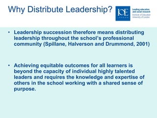 Why Distribute Leadership? Leadership succession therefore means distributing leadership throughout the school’s professional community (Spillane, Halverson and  Drummond, 2001) Achieving equitable outcomes for all learners is beyond the capacity of individual highly talented leaders and requires the knowledge and expertise of others in the school working with a shared sense of purpose.  