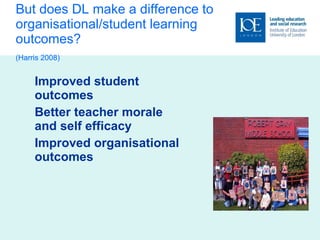But does DL make a difference to organisational/student learning outcomes? (Harris 2008)   Improved student outcomes Better teacher morale and self efficacy Improved organisational outcomes 