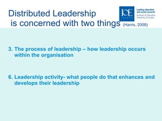 Distributed Leadership  is concerned with two things  (Harris, 2008) The process of leadership – how leadership occurs within the organisation Leadership activity- what people do that enhances and develops their leadership 