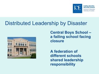 Distributed Leadership by Disaster Central Boys School – a failing school facing closure A federation of different schools shared leadership responsibility 