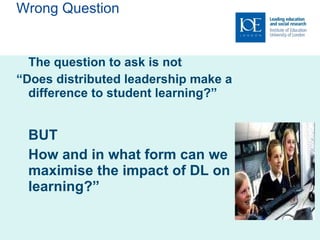 Wrong Question The question to ask is not  “ Does distributed leadership make a difference to student learning?” BUT How and in what form can we maximise the impact of DL on learning?” 