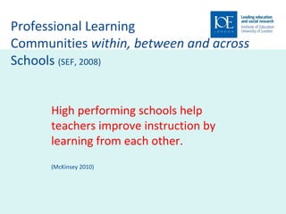 Professional Learning  Communities  within, between and across  Schools  (SEF, 2008) High performing schools help teachers improve instruction by learning from each other.  (McKinsey 2010) 