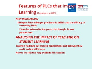 Features of PLCs that Impact on Learning  ( Timperley et al, 2007) NEW UNDERSANDING Dialogue that challenges problematic beliefs and the efficacy of competing ideas Expertise external to the group that brought in new perspectives ANALYSING THE IMPACT OF TEACHING ON STUDENT LEARNING Teachers had high but realistic expectations and believed they could make a difference Norms of collective responsibility for students 