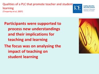 Qualities of a PLC that promote teacher and student learning (Timperley et al, 2007) Participants were supported to process new understandings and their implications for teaching and learning The focus was on analysing the impact of teaching on student learning 