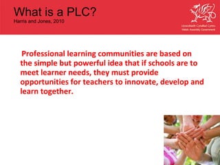 What is a PLC?  Harris and Jones, 2010 Professional learning communities are based on the simple but powerful idea that if schools are to meet learner needs, they must provide opportunities for teachers to innovate, develop and learn together. 