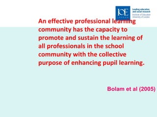 An effective professional learning community has the capacity to promote and sustain the learning of all professionals in the school community with the collective purpose of enhancing pupil learning . Bolam et al (2005) 