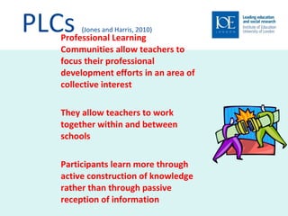 PLCs  (Jones and Harris, 2010) Professional Learning Communities allow teachers to focus their professional development efforts in an area of collective interest They allow teachers to work together within and between schools Participants learn more through active construction of knowledge rather than through passive reception of information 