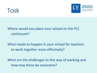 Task Where would you place your school on the PLC continuum? What needs to happen in your school for teachers to work together more effectively? What are the challenges to this way of working and how may these be overcome? 