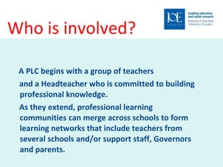 Who is involved?  A PLC begins with a group of teachers and a Headteacher who is committed to building professional knowledge. As they extend, professional learning communities can merge across schools to form learning networks that include teachers from several schools and/or support staff, Governors and parents.  
