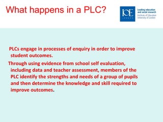 What happens in a PLC?  PLCs engage in processes of enquiry in order to improve student outcomes.  Through using evidence from school self evaluation, including data and teacher assessment, members of the PLC identify the strengths and needs of a group of pupils and then determine the knowledge and skill required to improve outcomes .  
