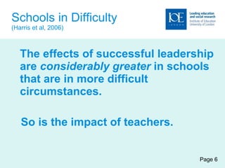 Schools in Difficulty (Harris et al, 2006) The effects of successful leadership are  considerably greater  in schools that are in more difficult circumstances. So is the impact of teachers. Page 6 