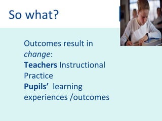 So what? Outcomes result in  change : Teachers  Instructional Practice  Pupils’   learning experiences /outcomes 