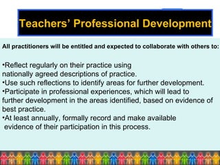 All practitioners will be entitled and expected to collaborate with others to: Reflect regularly on their practice using  nationally agreed descriptions of practice. Use such reflections to identify areas for further development. Participate in professional experiences, which will lead to  further development in the areas identified, based on evidence of best practice. At least annually, formally record and make available evidence of their participation in this process. Teachers’ Professional Development 