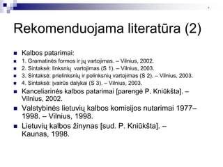 4




Rekomenduojama literatūra (2)
   Kalbos patarimai:
   1. Gramatinės formos ir jų vartojimas. – Vilnius, 2002.
   2. Sintaksė: linksnių vartojimas (S 1). – Vilnius, 2003.
   3. Sintaksė: prielinksnių ir polinksnių vartojimas (S 2). – Vilnius, 2003.
   4. Sintaksė: įvairūs dalykai (S 3). – Vilnius, 2003.
   Kanceliarinės kalbos patarimai [parengė P. Kniūkšta]. –
    Vilnius, 2002.
   Valstybinės lietuvių kalbos komisijos nutarimai 1977–
    1998. – Vilnius, 1998.
   Lietuvių kalbos ţinynas [sud. P. Kniūkšta]. –
    Kaunas, 1998.
 