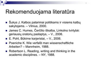 9




Rekomenduojama literatūra
   Šukys J. Kalbos patarimai politikams ir visiems kalbų
    sakytojams. – Vilnius, 2000.
   James C. Humes, Čerčilio iškalba, Linkolno tvirtybė:
    geriausių oratorių paslaptys, – V., 2006.
   E. Pohl, Būkime karjeristai, – V., 2006.
   Poeniche K. Wie verfaßt man wissenschaftliche
    Arbeiten? – Mannheim, 1988.
   Robertson L. Reading, writing and thinking in the
    academic disciplines. – NY, 1988.
 