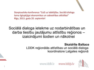 11
Sociālā dialoga ietekme uz nodarbinātības un
darba tiesību jautājumu attīstību reģionos –
izaicinājumi šodien un nākotnei
Skaidrīte Baltace
LDDK reģionālās attīstības un sociālā dialoga
koordinatore Latgales reģionā
Starptautska konference “Ceļš uz labklājību. Sociālā dialoga
loma ilgtspējīgai ekonomikas un sabiedrības attīstībai”
Rīga, 2013. gada 20. septembrī
 