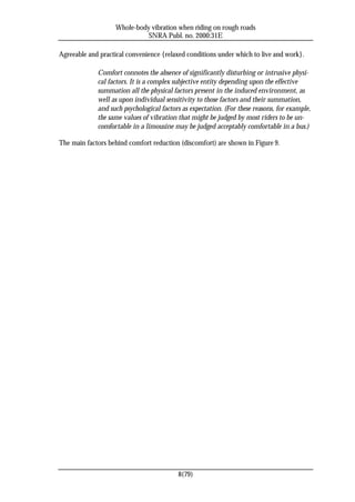 Whole-body vibration when riding on rough roads
                             SNRA Publ. no. 2000:31E

Agreeable and practical convenience {relaxed conditions under which to live and work}.

             Comfort connotes the absence of significantly disturbing or intrusive physi-
             cal factors. It is a complex subjective entity depending upon the effective
             summation all the physical factors present in the induced environment, as
             well as upon individual sensitivity to those factors and their summation,
             and such psychological factors as expectation. (For these reasons, for example,
             the same values of vibration that might be judged by most riders to be un-
             comfortable in a limousine may be judged acceptably comfortable in a bus.)

The main factors behind comfort reduction (discomfort) are shown in Figure 9.




                                          8(79)
 