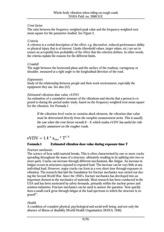 Whole-body vibration when riding on rough roads
                               SNRA Publ. no. 2000:31E

Crest factor
The ratio between the frequency-weighted peak value and the frequency-weighted root
mean square for the parameter studied. See Figure 3.

Criteria
A criterion is a verbal description of the effect, e.g. discomfort, reduced performance ability
or physical injury that is of interest. Limits (threshold values, target values, etc.) are set to
ensure an acceptably low probability of the effect that the criterion defines. In other words,
the criteria explain the reasons for the different limits.

Crossfall
The angle between the horizontal plane and the surface of the roadway, carriageway or
shoulder, measured at a right angle to the longitudinal direction of the road.

Ergonomics
Study of the relationship between people and their work environment, especially the
equipment they use. See also [52].

Estimated vibration dose value, eVDV)
An estimation of a cumulative measure of the vibrations and shocks that a person is ex-
posed to during the period under study, based on the frequency-weighted root mean square
for the vibration. See Formula 1.

        If the vibration level varies or contains shock elements, the vibration dose value
        must be determined directly from the complete measurement series. This is usually
        the case when the crest factor exceeds 6 – 9, which makes eVDV less useful for ride
        quality assessment on the rougher roads.


eVDV = 1.4 * a rms * T1/4
Formula 1          Estimated vibration dose value during exposure time T
Fracture mechanics
The science of how solid material breaks. This is often characterised by one or more cracks
spreading throughout the mass of a structure, ultimately resulting in its splitting into two or
more parts. Cracks can increase through different mechanisms, like fatigue. An increase in
fatigue occurs in structures exposed to repeated load. The increase can be very little at any
individual load. However, major cracks can form in a very short time through exposure to
vibration. The research that laid the foundation for fracture mechanics was carried out dur-
ing the Second World War. Since the 1950’s, fracture mechanics has developed into an
important element in the mechanics of materials. Most research has been conducted in the
USA and has been motivated by safety demands, primarily within the nuclear power and
aviation industries. Fracture mechanics can be used to answer the question ”how quickly
does a small crack grow through fatigue at the load spectrum to which the structure is ex-
posed?”.

Health
A condition of complete physical, psychological and social well-being, and not only the
absence of illness or disability [World Health Organisation (WHO), 1946].

                                             9(79)
 
