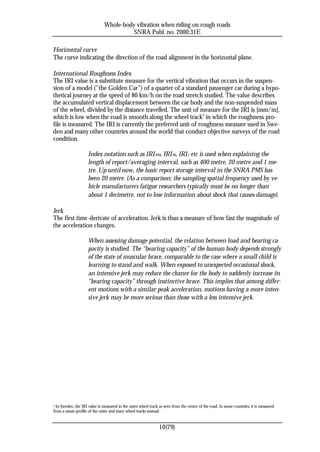 Whole-body vibration when riding on rough roads
                                         SNRA Publ. no. 2000:31E

Horizontal curve
The curve indicating the direction of the road alignment in the horizontal plane.

International Roughness Index
The IRI value is a substitute measure for the vertical vibration that occurs in the suspen-
sion of a model (”the Golden Car”) of a quarter of a standard passenger car during a hypo-
thetical journey at the speed of 80 km/h on the road stretch studied. The value describes
the accumulated vertical displacement between the car body and the non-suspended mass
of the wheel, divided by the distance travelled. The unit of measure for the IRI is [mm/m],
which is low when the road is smooth along the wheel track5 in which the roughness pro-
file is measured. The IRI is currently the preferred unit of roughness measure used in Swe-
den and many other countries around the world that conduct objective surveys of the road
condition.

                     Index notation such as IRI 400, IRI 20, IRI 1 etc is used when explaining the
                     length of report/averaging interval, such as 400 metre, 20 metre and 1 me-
                     tre. Up until now, the basic report storage interval in the SNRA PMS has
                     been 20 metre. (As a comparison; the sampling spatial frequency used by ve-
                     hicle manufacturers fatigue researchers typically must be no longer than
                     about 1 decimetre, not to lose information about shock that causes damage).

Jerk
The first time-derivate of acceleration. Jerk is thus a measure of how fast the magnitude of
the acceleration changes.

                     When assessing damage potential, the relation between load and bearing ca-
                     pacity is studied. The “bearing capacity” of the human body depends strongly
                     of the state of muscular brace, comparable to the case where a small child is
                     learning to stand and walk. When exposed to unexpected occasional shock,
                     an intensive jerk may reduce the chance for the body to suddenly increase its
                     “bearing capacity” through instinctive brace. This implies that among differ-
                     ent motions with a similar peak acceleration, motions having a more inten-
                     sive jerk may be more serious than those with a less intensive jerk.




5 In Sweden, the IRI value is measured in the outer wheel track as seen from the centre of the road. In some countries, it is measured
from a mean profile of the outer and inner wheel tracks instead.


                                                                10(79)
 