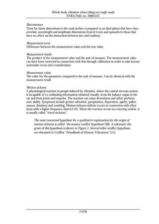 Whole-body vibration when riding on rough roads
                              SNRA Publ. no. 2000:31E

Macrotexture
Term for those aberrations in the road surface (compared to an ideal plane) that have cha r-
acteristic wavelength and amplitude dimensions from 0.5 mm and upwards to those that
have no effect on the interaction between tyre and roadway.

Measurement error
Difference between the measurement value a nd the true value.

Measurement results
The product of the measurement value and the unit of measure. The measurement value
can have been corrected in connection with this through calibration in order to take known
systematic errors into consideration.

Measurement value
The value for the parameter compared to the unit of measure. Can be identical with the
measurement result.

Motion sickness
A physiological reaction in people induced by vibration, where the central nervous system
is incapable of co-ordinating information obtained visually, from the balance organ in the
ear and from joints and muscles. The reaction can cause drowsiness and affect perform-
ance ability. Symptoms include greater salivation, perspiration, depression, apathy, pallor,
nausea, dizziness and vomiting. Motion sickness seldom occurs in connection with vibra-
tions with a higher frequency than 0.5 Hz. When the reaction occurs in a moving vehicle, it
is usually called ”travel sickness”.

      The most renowned hypothesis for a qualitative explanation for the origin of
      motion sickness is called ”the sensory conflict hypothesis”[36]. A schematic dia-
      gram of this hypothesis is shown in Figure 1. Several other conflict hypotheses
      are discussed in Griffins ”Handbook of Human Vibrations” [11].




                                           12(79)
 