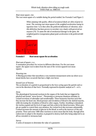 Whole-body vibration when riding on rough roads
                                 SNRA Publ. no. 2000:31E

Root mean square, rms
The root mean square of a variable during the period studied. See Formula 2 and Figure 3.

              When assessing ride quality, effects of occasional shock are often of great in-
              terest. The running root mean square of the weighted acceleration (using in-
              tegration time 1 s) is then often the preferred definition of vibration, since
              this definition has been proven to correlate very closely with perceived an-
              noyance [75]. To assess the risk of mechanical damage to the spine, the
              weighted positive (compression phase) peak acceleration is the preferred defi-
              nition.

              t2

              ∫ a (t ) 2 dt
a rms =
              t1

                   t 2 − t1
Formula 2            Root mean square for acceleration


Root sum of square, r.s.s.
A summation procedure for vectors in different directions. For the root mean
square, the square root is taken from the sum of the vectors squared root mean
squares.

Running rms
A filtering procedure that smoothens a very transient measurement series (as where occa-
sional shocks have occurred) that have a high crest factor.

Second Law of Newton
The acceleration of a particle is proportional to the force acting upon the particle and oc-
curs in the direction of that force. Normally expressed in dynamic analysis as F = m*a.

Stress
The physiological/hormonal reactions in the organs of the body that are triggered by
physical and mental ”stress factors”. Threatening or strenuous situations stimulate in-
creased secretions of adrenaline and noradrenaline. These hormones function such that
they increase the heart rate, blood pressure and circulation of blood to the skeletal muscles,
while decreasing the circulation of blood to other organs. Further, breathing is stimulated,
the trachea expand and the level of sugar and fatty acids in the blood increases. When peo-
ple are unable to control their own situation, the cortisol level also increases substantially.
Cortisol increases the amount of glucose in the blood, as well as the turnover of fats and
proteins. These and some 1400 other reactions to stress mean that the body, through all its
endeavours to adapt to the situation, is prepared to destroy itself after being subjected to an
all too extended or strenuous load.

Survey
A series of measures to determine the value of a parameter.

                                            16(79)
 