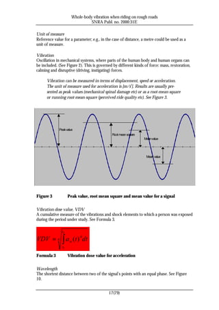 Whole-body vibration when riding on rough roads
                                SNRA Publ. no. 2000:31E

Unit of measure
Reference value for a parameter; e.g., in the case of distance, a metre could be used as a
unit of measure.

Vibration
Oscillation in mechanical systems, where parts of the human body and human organs can
be included. (See Figure 2). This is governed by different kinds of force: mass, restoration,
calming and disruptive (driving, instigating) forces.

      Vibration can be measured in terms of displacement, speed or acceleration.
      The unit of measure used for acceleration is [m/s2]. Results are usually pre-
      sented as peak values (mechanical spinal damage etc) or as a root-mean-square
      or running root-mean-square (perceived ride quality etc). See Figure 3.




             Peak value
                                             Root mean square
                                                                 Mean value




                                                                  Mean value




Figure 3            Peak value, root mean square and mean value for a signal


Vibration dose value, VDV
A cumulative measure of the vibrations and shock elements to which a person was exposed
during the period under study. See Formula 3.

               t2

VDV = 4 ∫ a w (t ) 4 dt
               t1

Formula 3           Vibration dose value for acceleration


Wavelength
The shortest distance between two of the signal’s points with an equal phase. See Figure
10.


                                           17(79)
 