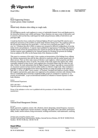 Date                          Document designation
Head Office                                                                  2000-05-15 (2002-03-08)       Publ 2000:31E


Author
Road Engineering Division.
Contact person: Johan Granlund.
Title
Whole-body vibration when riding on rough roads.
Main content
At rural highway speeds, road roughness is a source of undesirable dynamic forces and displacement in
the interaction between road, vehicle and human. These vibrations can cause a sense of discomfort, and
it cannot be ruled out that they could impair the health and performance ability of both drivers and
passengers alike.

A study has therefore been conducted on National Highway 90 and County Road 950, aimed at ascer-
taining the seriousness of the problem of whole-body vibration during travel. The roughness index on
the test stretches varied from very good (IRI 20 = 0.43 mm/m) to extremely poor (IRI 20 = 22.78
mm/m). Vibrations that affect vehicle occupants were measured in different configurations of moving
timber lorries and ambulances. A separate report published by Ingemansson Technology AB presents a
detailed account of how the measurements were carried out and how the data was stored and analysed.
Another separate report published by the National Institute for Working Life presents the findings
from an analysis of the effect on the human body of the vibrations recorded.

This report is a summary of the study. It also contains an interpretation of the findings from collating
the vibration measurement data with the data collected in connection with the routine annual road co n-
dition surveys. There are three main causes of vibration: road roughness, vehicle properties and driver
behaviour (including the choice of speed). The results of this study support the opinion that, within
reasonable variations in these factors, road roughness has a far greater impact than the other two vari-
ables. Further, the study substantiates that the higher frequency of injury, especially in commercial driv-
ers’ locomotor systems (as been found in earlier studies), is related to rough roads. This correlation is
probably strongest in geographical areas where long stretches on a large percentage of the roads have a
high IRI, i.e. in the so-called ”forest counties” of Norrland, Värmland and Dalarna in Sweden. Riding
the roughest road stretches, peak values were registered on the ambulance stretchers with vibration levels
that are considerably above levels that completely healthy people are considered to experience as ”ex-
tremely uncomfortable”, as per an international standard on evaluation of human exposure to whole-
body vibration.
Publisher
Environmental Department.

ISSN 1401-9612
Vägverket printers in Borlänge 2002.

Picture of the ambulance on the cover is published with the permission of Anders Wiman AB, ambulance
manufacturer.




Publisher
National Road Management Division.

Key words
Roads, pavement, roughness, texture, ride, vibrations, shock, dampening, natural frequency, resonance,
dynamic forces, displacement, fracture mechanics, road grip, ride quality, stress, discomfort, performance
ability, health, motion sickness, living environment, working environment, road maintenance, surfacing


Distributor (name, postal address, telephone, telefax)
Swedish National Road Administration, Butiken, Internal Services Division, SE 781 87 BORLÄNGE,
Sweden+ 46 243-755 00, fax +46 243-755 50


Head Office
Postal address                                           Telephone                           Telefax

SE 781 87 BORLÄNGE                                       + 46 243 - 750 00                   +46 243 - 758 25
 