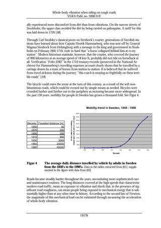 Whole-body vibration when riding on rough roads
                               SNRA Publ. no. 2000:31E

ally experienced more discomfort from dirt than from vibrations. On the narrow streets of
Stockholm, the upper class avoided the dirt by being carried on palanquins. A tariff for this
was laid down in 1726 [58].

Through Carl Snoilsky’s classical poem on Stenbock’s courier, generations of Swedish stu-
dents have learned about how Captain Henrik Hammarberg, who was sent off by General
Magnus Stenbock from Helsingborg with a message to the king and government in Stock-
holm on February 28th 1710, rode so hard that ”a horse collapsed behind him at every
station”. Modern historians maintain, however, that the courier, who covered the journey
of 900 kilometres at an average speed of 18 km/h, probably did not ride on horseback at
all. Verification ”Folio 2282” in the 1710 treasury records (preserved in the National Ar-
chives) for Hammarberg’s travelling-expenses account clearly shows that he travelled by a
carriage drawn by a team of horses from station to station. It is believed that he suffered
from travel sickness during the journey; ”this coach is swaying so frightfully on these terri-
ble roads” [59].

The bicycle could enter the scene at the turn of this century, as a result of the soft non-
bituminous roads, which could be evened out by simple means as needed. Bicycles were
crowded further and further out to the periphery as motoring became more widespread. In
the past 130 years, mobility for people in Sweden has grown a thousand fold. See Figur 4.


                                                          Mobility trend in Sweden, 1850 - 1990
                                         50000

                                         45000

                                         40000

Decade Travelled distance [m]            35000

  1850                     40            30000

  1870                    200            25000

  1890                    350            20000

  1910                    900            15000

  1930                   3000            10000

  1960                 20000              5000

  1980                 40000                 0
                                                   1850       1870   1890   1910    1930   1950   1970   1990

                                                                               Decade




Figur 4       The average daily distance travelled by vehicle by adults in Sweden
              from the 1850’s to the 1990’s. Data in the tables extracted from [61], supple-
              mented in the figure with data from [62].

Roads became steadily harder throughout the years, necessitating more sophisticated care
and maintenance routines. The long distances covered at the high speeds that characterise
modern road traffic, mean an exposure to vibration and shock that, in the presence of sig-
nificant road roughness, can mean people being exposed to mechanical energy that is sub-
stantially higher than at any other time in history. According to the second law of Newton,
the magnitude of this mechanical load can be estimated through measuring the acceleration
of whole-body vibration.



                                                 19(79)
 