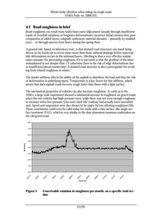 Whole-body vibration when riding on rough roads
                                                        SNRA Publ. no. 2000:31E


             4.2 Road roughness in brief
             Road roughness can result from faulty basecourse adjustment (usually through insufficient
             repair of crossfall variations or longwave deformations); incorrect initial construction; post-
             compaction of added layers; subgrade settlement; material abrasion -- primarily by studded
             tyres -- or through uneven frost heave during the spring thaw.

             A general rule, based on laboratory tests, is that drained road structures can stand being
             driven on by trucks six to seven times more than those without drainage before unaccept-
             able deformation occurs in the unbound layers. Ditching is thus a very effective mainte-
             nance measure for preventing roughness, if it is executed so that the gradient of the inner
             embankment is not steeper than 1:3 (otherwise there is the risk of edge deformations due
             to insufficient lateral counterstay). A drained road structure is also a prerequisite for avoid-
             ing frost-related roughness in winter.

             The binder stiffness affects the ability of the asphalt to distribute the load and thus the risk
             of deformation in underlying layers. Temperature is a key factor for this stiffness, which
             means that dark asphalt roads become rough faster than those with a light surface.

             The mechanical properties of vehicles can also increase roughness. As early as in the
             1930’s, a large-scale experiment showed a substantial increase in roughness on gravel roads
             when the test vehicles had high-pressure tyres, while there was not even enough roughness
             to measure when low-pressure tyres were used (the roadway had actually been smoothed
             out). Speed and suspension were also shown to be major factors affecting roughness [56].
             These conclusions could even be valid today for roads with a thin surface, like single sur-
             face treatment (Y1G), which is very similar to the dust abatement measures undertaken on
             the old gravel road.
               8,00


               7,00


               6,00


               5,00
IRI [mm/m]




               4,00


               3,00


               2,00


               1,00


               0,00
                   01




                                                                                                                       01




                                                                                                                                            -01
                                        -01




                                                                         -01




                                                                                                           -01
                                                   -01




                                                                                    -01
                             -01




                                                              -01




                                                                                                -01




                                                                                                                                 -01
                 1-




                                                                                                                     0-




                                                                                                                                         -12
                                     -03




                                                                      -06




                                                                                                        -09
                                                -04




                                                                                 -07
                          -02




                                                           -05




                                                                                             -08




                                                                                                                              -11
               -0




                                                                                                                   -1
             00




                                                                                                                 00




                                                                                                                                       00
                                   00




                                                                    00




                                                                                                      00
                                              00




                                                                               00
                        00




                                                         00




                                                                                           00




                                                                                                                            00




                                                                                  Tid på året




             Figure 5              Conceivable variation in roughness per month, on a specific road sec-
                                   tion


                                                                               21(79)
 