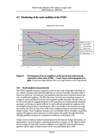 Whole-body vibration when riding on rough roads
                               SNRA Publ. no. 2000:31E


4.3 Monitoring of the road condition at the SNRA


                                         Roads with an IRI > 5 mm/m

    14%



    12%



    10%

                                                                                           Northern Region
                                                                                           Central Region
     8%
                                                                                           Stockholm Region
                                                                                           Western Region
     6%                                                                                    Mälardalen Region
                                                                                           South-Eastern Region
                                                                                           Skåne Region
     4%



     2%



     0%
               95             96              97               98            99
                                             Year




Figure 6      Development of severe roughness on the paved state road network,
              expressed as time series of IRI 20 > 5 mm/m per road management re-
              gion. A lower percentage indicates fewer very rough stretches on the road network.


4.3.1 Road roughness measurements
The SNRA regularly measures roughness on paved state roads using high technology sur-
vey vehicles. European and National Highways are surveyed annually, and other roads at
least every third year. Up until now, the parameters that have been of greatest interest are
ruts, crossfall and roughness. The IRI value [mm/m] is the most important measure of
roughness, and is calculated from the road roughness profile measured. The IRI value can
be said to describe the vertical vibrations in the suspension of a mathematically simulated
passenger car driving at a speed of 80 km/h, and is affected primarily by roughness with
wavelengths between about 1 and 30 metres. IRI is very similar to the measures of rough-
ness used in the USA as early as the 1920’s when roughness began to be measured using
simple vehicles. These roughness measures were successfully used to stimulate competition
among civil engineers and contractors to achieve better ride quality through their being
officially published as objective comparisons of different road projects [54].

Today’s survey results are analysed and interpreted as the basis for budget discussions, set-
ting priorities, research projects, evaluating performance contracts, etc [8]. Figure 6 shows
the percentage of roads with excessive roughness (very high IRI values) in all road man-
agement regions. Signs of improvement can be seen, particularly up to 1999.

                                            23(79)
 