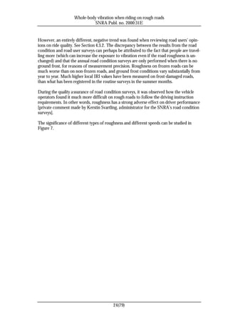 Whole-body vibration when riding on rough roads
                              SNRA Publ. no. 2000:31E


However, an entirely different, negative trend was found when reviewing road users’ opin-
ions on ride quality. See Section 4.3.2. The discrepancy between the results from the road
condition and road user surveys can perhaps be attributed to the fact that people are travel-
ling more (which can increase the exposure to vibration even if the road roughness is un-
changed) and that the annual road condition surveys are only performed when there is no
ground frost, for reasons of measurement precision. Roughness on frozen roads can be
much worse than on non-frozen roads, and ground frost conditions vary substantially from
year to year. Much higher local IRI values have been measured on frost-damaged roads,
than what has been registered in the routine surveys in the summer months.

During the quality a ssurance of road condition surveys, it was observed how the vehicle
operators found it much more difficult on rough roads to follow the driving instruction
requirements. In other words, roughness has a strong adverse effect on driver performance
[private comment made by Kerstin Svartling, administrator for the SNRA’s road condition
surveys].

The significance of different types of roughness and different speeds can be studied in
Figure 7.




                                           24(79)
 