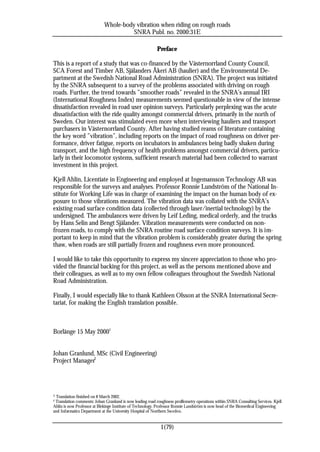 Whole-body vibration when riding on rough roads
                                       SNRA Publ. no. 2000:31E

                                                           Preface

This is a report of a study that was co-financed by the Västernorrland County Council,
SCA Forest and Timber AB, Själanders Åkeri AB (haulier) and the Environmental De-
partment at the Swedish National Road Administration (SNRA). The project was initiated
by the SNRA subsequent to a survey of the problems associated with driving on rough
roads. Further, the trend towards ”smoother roads” revealed in the SNRA’s annual IRI
(International Roughness Index) measurements seemed questionable in view of the intense
dissatisfaction revealed in road user opinion surveys. Particularly perplexing was the acute
dissatisfaction with the ride quality amongst commercial drivers, primarily in the north of
Sweden. Our interest was stimulated even more when interviewing hauliers and transport
purchasers in Västernorrland County. After having studied reams of literature containing
the key word ”vibration”, including reports on the impact of road roughness on driver per-
formance, driver fatigue, reports on incubators in ambulances being badly shaken during
transport, and the high frequency of health problems amongst commercial drivers, particu-
larly in their locomotor systems, sufficient research material had been collected to warrant
investment in this project.

Kjell Ahlin, Licentiate in Engineering and employed at Ingemansson Technology AB was
responsible for the surveys and analyses. Professor Ronnie Lundström of the National In-
stitute for Working Life was in charge of examining the impact on the human body of ex-
posure to those vibrations measured. The vibration data was collated with the SNRA’s
existing road surface condition data (collected through laser/inertial technology) by the
undersigned. The ambulances were driven by Leif Leding, medical orderly, and the trucks
by Hans Selin and Bengt Själander. Vibration measurements were conducted on non-
frozen roads, to comply with the SNRA routine road surface condition surveys. It is im-
portant to keep in mind that the vibration problem is considerably greater during the spring
thaw, when roads are still partially frozen and roughness even more pronounced.

I would like to take this opportunity to express my sincere appreciation to those who pro-
vided the financial backing for this project, as well as the persons mentioned above and
their colleagues, as well as to my own fellow colleagues throughout the Swedish National
Road Administration.

Finally, I would especially like to thank Kathleen Olsson at the SNRA International Secre-
tariat, for making the English translation possible.



Borlänge 15 May 20001


Johan Granlund, MSc (Civil Engineering)
Project Manager2




1Translation finished on 8 March 2002.
2Translation comments: Johan Granlund is now leading road roughness profilometry operations within SNRA Consulting Services. Kjell
Ahlin is now Professor at Blekinge Institute of Technology. Professor Ronnie Lundström is now head of the Biomedical Engineering
and Informatics Department at the University Hospital of Northern Sweden.


                                                             1(79)
 