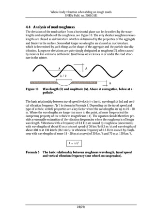 Whole-body vibration when riding on rough roads
                              SNRA Publ. no. 2000:31E


4.4 Analysis of road roughness
The deviation of the road surface from a horizontal plane can be described by the wave-
lengths and amplitudes of the roughness, see Figure 10. The very shortest roughness wave-
lengths are classed as microtexture, which is determined by the properties of the aggregate
and binder in the surface. Somewhat longer wavelengths are classed as macrotexture,
which is determined by such things as the shape of the aggregate and the particle size dis-
tribution. Longwave deviations are quite simply designated as roughness [2], often caused
by more or less extensive settlement, frost heave or ice lenses in or under the road struc-
ture in the winter.


                           λ                       A

                            λ/2

                                                                     A
Figure 10     Wavelength (λ) and amplitude (A). Above at corrugation, below at a
              pothole.

The basic relationship between travel speed (velocity) v [m/s], wavelength λ [m] and verti-
cal vibration frequency f [s-1] is shown in Formula 5. Depending on the travel speed and
type of vehicle, vehicle properties are a key factor where the wavelengths are up to 25 - 50
m. Where the wavelengths are longer (or more to the point, at lower frequencies) the
dampening property of the vehicle is insignificant [11]. The equation should therefore pro-
vide a reasonable estimation of the vibration frequencies where the roughness is of longer
wavelength. Vibrations with a frequency of 0.1 Hz are caused by roughness (unevenness)
with wavelengths of about 85 m at a travel speed of 30 km/h (8.3 m/s) and wavelengths of
about 360 m at 130 km/h (36.1 m/s). A vibration frequency of 0.5 Hz is caused by rough-
ness with wavelengths of some 15 - 20 m at a speed of 30 km/h and 70 m at 130 km/h.


                                   λ = v/f

Formula 5     The basic relationship between roughness wavelength, travel speed
              and vertical vibration frequency (one wheel, no suspension).




                                          28(79)
 